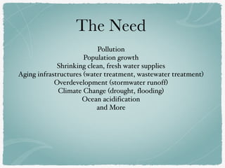 The Need
Pollution
Population growth
Shrinking clean, fresh water supplies
Aging infrastructures (water treatment, wastewater treatment)
Overdevelopment (stormwater runoff)
Climate Change (drought, flooding)
Ocean acidification
and More
 