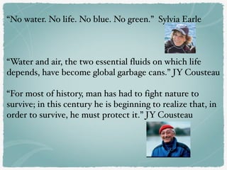 “No water. No life. No blue. No green.” Sylvia Earle
“Water and air, the two essential fluids on which life
depends, have become global garbage cans.” JY Cousteau
“For most of history, man has had to fight nature to
survive; in this century he is beginning to realize that, in
order to survive, he must protect it.” JY Cousteau
 