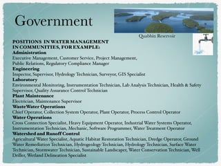 POSITIONS IN WATER MANAGEMENT
IN COMMUNITIES, FOR EXAMPLE:
Administration
Executive Management, Customer Service, Project Management,
Public Relations, Regulatory Compliance Manager
Engineering
Inspector, Supervisor, Hydrology Technician, Surveyor, GIS Specialist
Laboratory
Environmental Monitoring, Instrumentation Technician, Lab Analysis Technician, Health & Safety
Supervisor, Quality Assurance Control Technician
Plant Maintenance
Electrician, Maintenance Supervisor 
WasteWater Operations 
Chief Operator, Collection System Operator, Plant Operator, Process Control Operator
Water Operations
Cross Connection Specialist, Heavy Equipment Operator, Industrial Water Systems Operator,
Instrumentation Technician, Mechanic, Software Programmer, Water Treatment Operator
Watershed and Runoff Control
Agricultural Water Specialist, Aquatic Habitat Restoration Technician, Dredge Operator, Ground
Water Remediation Technician, Hydrogeology Technician, Hydrology Technician, Surface Water
Technician, Stormwater Technician, Sustainable Landscaper, Water Conservation Technician, Well
Driller, Wetland Delineation Specialist
Government
Quabbin Reservoir
 