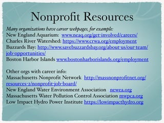 Nonprofit Resources
Many organizations have career webpages, for example:
New England Aquarium: www.neaq.org/get-involved/careers/
Charles River Watershed: https://www.crwa.org/employment
Buzzards Bay: http://www.savebuzzardsbay.org/about-us/our-team/
job-opportunities/
Boston Harbor Islands www.bostonharborislands.org/employment
Other orgs with career info:
Massachusetts Nonprofit Network http://massnonprofitnet.org/
resources-2/nonprofit-job-board/
New England Water Environment Association newea.org
Massachusetts Water Pollution Control Association mwpca.org
Low Impact Hydro Power Institute https://lowimpacthydro.org
 
