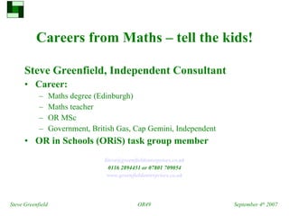 Careers from Maths – tell the kids! ,[object Object],[object Object],[object Object],[object Object],[object Object],[object Object],[object Object],[object Object],[object Object],[object Object],Steve Greenfield OR49 September 4 th  2007 