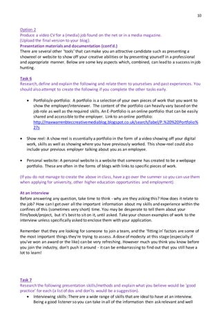 10
Option 2
Produce a video CV for a (media) job found on the net or in a media magazine.
(Upload the final version to your blog).
Presentation materials and documentation (cont’d.)
There are several other ‘tools’ that can make you an attractive candidate such as presenting a
showreel or website to show off your creative abilities or by presenting yourself in a professional
and appropriate manner. Below are some key aspects which, combined, can lead to a success in job
hunting.
Task 6
Research, define and explain the following and relate them to yourselves and past experiences. You
should also attempt to create the following if you complete the other tasks early.
 Portfolio/e-portfolio: A portfolio is a selection of your own pieces of work that you want to
show the employer/interviewer. The content of the portfolio can heavily vary based on the
job role as well as the required skills. An E-Portfolio is an online portfolio that can be easily
shared and accessible to the employer. Link to an online portfolio:
http://maxwarrenbteccreativemediablog.blogspot.co.uk/search/label/P.%20%20Portfolio%
27s
 Show reel: A show reel is essentially a portfolio in the form of a video showing off your digital
work, skills as well as showing where you have previously worked. This show-reel could also
include your previous employer talking about you as an employee.
 Personal website: A personal website is a website that someone has created to be a webpage
portfolio. These are often in the forms of blogs with links to specific pieces of work.
(If you do not manage to create the above in class, have a go over the summer so you can use them
when applying for university, other higher education opportunities and employment).
At an interview
Before answering any question, take time to think ‐ why are they asking this? How does it relate to
the job? How can I get over all the important information about my skills and experience within the
confines of this (sometimes very short) time. You may be desperate to tell them about your
film/book/project, but it's best to sit on it, until asked. Take your chosen examples of work to the
interview unless specifically asked to enclose them with your application.
Remember that they are looking for someone to join a team, and the 'fitting in' factors are some of
the most important things they're trying to assess. A dose of modesty at this stage (especially if
you've won an award or the like) can be very refreshing. However much you think you know before
you join the industry, don't push it around - it can be embarrassing to find out that you still have a
lot to learn!
Task 7
Research the following presentation skills/methods and explain what you believe would be ‘good
practice’ for each (a list of dos and don’ts would be a suggestion).
 Interviewing skills: There are a wide range of skills that are ideal to have at an interview.
Being a good listener so you can take in all of the information then ask relevant and well
 