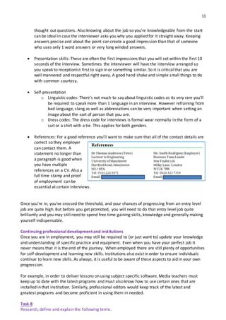 11
thought out questions. Also knowing about the job so you’re knowledgeable from the start
can be ideal in case the interviewer asks you why you applied for it straight away. Keeping
answers precise and about the point can create a good impression than that of someone
who uses only 1 word answers or very long winded answers.
 Presentation skills: These are often the first impressions that you will set within the first 10
seconds of the interview. Sometimes the interviewer will have the interview arranged so
you speak to receptionist first to sign in or something similar. So it is critical that you are
well mannered and respectful right away. A good hand shake and simple small things to do
with common courtesy.
 Self‐presentation
o Linguistic codes: There’s not much to say about linguistic codes as its very rare you’ll
be required to speak more than 1 language in an interview. However refraining from
bad language, slang as well as abbreviations can be very important when setting an
image about the sort of person that you are.
o Dress codes: The dress code for interviews is formal wear normally in the form of a
suit or a shirt with a tie. This applies for both genders.
 References: For a good reference you’ll want to make sure that all of the contact details are
correct so they employer
can contact them. A
statement no longer than
a paragraph is good when
you have multiple
references on a CV. Also a
full time stamp and proof
of employment can be
essential at certain interviews.
A PRODUCTION
Once you're in, you've crossed the threshold, and your chances of progressing from an entry level
job are quite high. But before you get promoted, you will need to do that entry level job quite
brilliantly and you may still need to spend free time gaining skills, knowledge and generally making
yourself indispensable.
Continuing professional development and institutions
Once you are in employment, you may still be required to (or just want to) update your knowledge
and understanding of specific practice and equipment. Even when you have your perfect job it
never means that it is the end of the journey. When employed there are still plenty of opportunities
for self‐development and learning new skills. Institutions also exist in order to ensure individuals
continue to learn new skills. As always, it is useful to be aware of these aspects to aid in your own
progression.
For example, in order to deliver lessons on using subject specific software, Media teachers must
keep up to date with the latest programs and must also know how to use certain ones that are
installed in that institution. Similarly, professional editors would keep track of the latest and
greatest programs and become proficient in using them in needed.
Task 8
Research, define and explain the following terms.
 