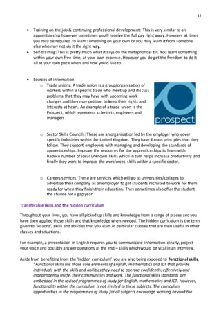 12
 Training on the job & continuing professional development: This is very similar to an
apprenticeship however sometimes you’ll receive the full pay right away. However at times
you may be required to learn something on your own or you may learn it from someone
else who may not do it the right way.
 Self‐training: This is pretty much what it says on the metaphorical tin. You learn something
within your own free time, at your own expense. However you do get the freedom to do it
all at your own pace when and how you’d like to.
 Sources of information
o Trade unions: A trade union is a group/organisation of
workers within a specific trade who meet up and discuss
problems that they may have with upcoming work
changes and they may petition to keep their rights and
interests at heart. An example of a trade union is the
Prospect, which represents scientists, engineers and
managers.
o Sector Skills Councils: These are an organisation led by the employer who cover
specific industries within the United Kingdom. They have 4 main principles that they
follow. They support employers with managing and developing the standards of
apprenticeships. Improve the resources for the apprenticeships to learn with.
Reduce number of ideal unknown skills which in turn helps increase productivity and
finally they work to improve the workforces skills within a specific sector.
o Careers services: These are services which will go to universities/collages to
advertise their company as an employer to get students recruited to work for them
ready for when they finish their education. They sometimes also offer the student
the chance for a gap year.
Transferable skills and the hidden curriculum
Throughout your lives, you have all picked up skills and knowledge from a range of places and you
have then applied those skills and that knowledge when needed. The hidden curriculum is the term
given to ‘lessons’, skills and abilities that you learn in particular classes that are then useful in other
classes and situations.
For example, a presentation in English requires you to communicate information clearly, project
your voice and possibly answer questions at the end – skills which would be vital in an interview.
Aside from benefiting from the ‘hidden curriculum’ you are also being exposed to functional skills.
“Functional skills are those core elements of English, mathematics and ICT that provide
individuals with the skills and abilities they need to operate confidently, effectively and
independently in life, their communities and work. The functional skills standards are
embedded in the revised programmes of study for English, mathematics and ICT. However,
functionality within the curriculum is not limited to these subjects. The curriculum
opportunities in the programmes of study for all subjects encourage working beyond the
 