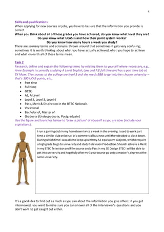 4
Skills and qualifications
When applying for new courses or jobs, you have to be sure that the information you provide is
correct.
When you think about all of those grades you have achieved, do you know what level they are?
Do you know what UCAS is and how their point system works?
Do you know how many hours a week you study?
There are so many terms and acronyms thrown around that sometimes it gets very confusing;
sometimes it is worth thinking about what you have actually achieved, what you hope to achieve
and what on earth all of these terms mean.
Task 2
Research, define and explain the following terms by relating them to yourself where necessary, e.g.,
Anne Example is currently studying A Level English, Law and P.E full time and has a part time job at
TK Maxx. The courses at the college are level 3 and she needs BBB to get into her chosen university –
that’s 300 UCAS points, etc.,
 Part time
 Full time
 GCSE
 AS, A Level
 Level 2, Level 3, Level 4
 Pass, Merit & Distinction in the BTEC Nationals
 Vocational
 Bachelor of, Master of
 Graduate (Undergraduate, Postgraduate)
Use the figure and branches below to ‘draw a picture’ of yourself as you are now (include your
aspirations).
It’s a good idea to find out as much as you can about the information you give others; if you get
interviewed, you want to make sure you can answer all of the interviewer’s questions and you
don’t want to get caught out either.
I run a gamingclubin my hometowntwice aweekinthe evening.Iusedtoworkpart
time a similarclubonbehalf of a commercial businessuntil theydecidedtoclose down.
Duringwhichtime I wasable to keepupwithmyA2 equivalentsubjects,whichIrequire
a highgrade to go to universityandstudyTelevisionProduction.ShouldIachieve aMerit
inmy BTEC TelevisionandFilmcourse anda Passin my 3D DesignBTEC I will be able to
getintouniversityandhopefullyaftermy3 yearcourse goonto a master’sdegree atthe
same university.
 