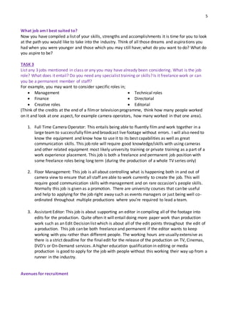 5
What job am I best suited to?
Now you have compiled a list of your skills, strengths and accomplishments it is time for you to look
at the path you would like to take into the industry. Think of all those dreams and aspirations you
had when you were younger and those which you may still have; what do you want to do? What do
you aspire to be?
TASK 3
List any 3 jobs mentioned in class or any you may have already been considering. What is the job
role? What does it entail? Do you need any specialist training or skills? Is it freelance work or can
you be a permanent member of staff?
For example, you may want to consider specific roles in;
 Management
 Finance
 Creative roles
 Technical roles
 Directorial
 Editorial
(Think of the credits at the end of a filmor television programme, think how many people worked
on it and look at one aspect, for example camera operators, how many worked in that one area).
1. Full Time Camera Operator: This entails being able to fluently film and work together in a
large team to successfully filmand broadcast live footage without errors. I will also need to
know the equipment and know how to use it to its best capabilities as well as great
communication skills. This job role will require good knowledge/skills with using cameras
and other related equipment most likely university training or private training as a part of a
work experience placement. This job is both a freelance and permanent job position with
some freelance roles being long term (during the production of a whole TV series only)
2. Floor Management: This job is all about controlling what is happening both in and out of
camera view to ensure that all staff are able to work currently to create the job. This will
require good communication skills with management and on rare occasion’s people skills.
Normally this job is given as a promotion. There are university courses that can be useful
and help to applying for the job right away such as events managers or just being well co-
ordinated throughout multiple productions where you’re required to lead a team.
3. Assistant Editor: This job is about supporting an editor in compiling all of the footage into
edits for the production. Quite often it will entail doing more paper work than production
work such as an Edit Decision list which is about all of the edit points throughout the edit of
a production. This job can be both freelance and permanent if the editor wants to keep
working with you rather than different people. The working hours are usually extensive as
there is a strict deadline for the final edit for the release of the production on TV, Cinemas,
DVD’s or On-Demand services. A higher education qualification in editing or media
production is good to apply for the job with people without this working their way up from a
runner in the industry.
Avenues for recruitment
 