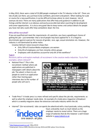 6
In May 2012, there were a total of 55,900 people employed in the TV industry in the UK1. There are
lots of jobs out there; you just have to be confident, persistent and patient. When looking for a job
or course for a new qualification, it can be difficult to know where to start; however, lots of
avenues do exist. There are many publications that offer help and guidance in addition to job
listings and the internet is an obvious and easily accessible tool when searching for development
and career opportunities. It is also a very good idea to keep names and contact details for people
you have met who could offer help somewhere down the line.
Who will be recruited?
If you are qualified and meet the requirements of a position, you have a good/equal chance of
getting the job – just remember that a lot of people may have applied for it. It is illegal to
discriminate against a person for reasons of gender, race, age, sexual orientation etc. However, the
industry is still dominated by white males.
Creative Skillset's latest research shows that:
 Only 39% of Creative Media employees are women
 Only 6% of employees are from minority ethnic groups
 Employees with disabilities account for only 6% of the workforce2
Task 4
Research, define and explain methods of recruitment in the creative media industries. Try to find
examples, where relevant*.
 National Press*: This is the
recruitment method where job
applications are published in
newspapers with details about the
job. The advert is there to ask
people to send in an application
rather than hosting open
interviews due to the number of
people who will see it.
 Trade Press*: A trade press is a more refined and specific about the job role, requirements as
well as what the employer needs done. An example of a trade press magazine is Broadcast
which is a weekly magazine about the television and radio industry within the UK.
 Internet* (for recruitment): Jobs can openly be advertised with a local postcode, salary, working
hours and pretty much as much details as the
employer wants to reveal online. There are a huge
range of websites that do this however a well-known
website is www.indeed.co.uk
1 http://www.prospects.ac.uk/ (May 2013)
2 Employment Census 2009, WorkforceSurvey 2010 and ONS Labour Force Survey.
 