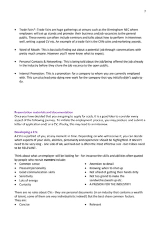 7
 Trade Fairs*: Trade fairs are huge gatherings at venues such as the Birmingham NEC where
employers will set up stands and promote their business and job vacancies to the general
public. These events can often include seminars and talks about how to perform in interviews
well, writing a good CV etc. An example of a trade fair is the CRN sales and marketing awards.
 Word of Mouth: This is basically finding out about a potential job through conversations with
pretty much anyone. However you’ll never know what to expect.
 Personal Contacts & Networking: This is being told about the job/being offered the job already
in the industry before they share the job vacancy to the open public.
 Internal Promotion: This is a promotion for a company to whom you are currently employed
with. This can also lead onto doing new work for the company that you initially didn’t apply to
do.
Presentation materials and documentation
Once you have decided that you are going to apply for a job, it is a good idea to consider every
aspect of the following journey. To initiate the employment process, you may produce and submit a
letter of application and/ or a CV; if lucky, this may lead to an interview.
Developing a C.V.
A CV is a portrait of you, at any moment in time. Depending on who will receive it, you can decide
which aspects of your skills, abilities, personality and experience should be highlighted. It doesn't
need to be very long ‐ one side of A4, well laid out is often the most effective size ‐ but it does need
to be RELEVANT.
Think about what an employer will be looking for ‐ for instance the skills and abilities often quoted
by people who recruit runners include:
 Common sense
 Pleasant personality
 Good communication skills
 Sensitivity
 Lots of energy
 Curiosity
 Attention to detail
 Knowing when to shut up
 Not afraid of getting their hands dirty
 Not too grand to make the
sandwiches/wash up etc.
 A PASSION FOR THE INDUSTRY!
There are no rules about CVs ‐ they are personal documents (in an industry that contains a wealth
of talent, some of them are very individualistic indeed!) But the best share common factors.
They are:
 Concise  Relevant
 