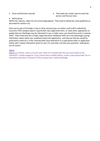 8
 Clean and flat (not creased)
 Well laid out
 They make the reader want to meet the
person and find out more.
Within the industry, video CVs are increasingly popular. They need to follow the same guidelines as
described for written CVs.
Once you've got a CV (maybe in two or three versions) you can either send it off to advertised
vacancies if the company doesn't specify their own application form, or make direct approaches to
people that you feelhope may be interested in you. In both cases, you should also send a 'covering
letter'. These need only be a simple, typed document (keyboard skills are a real advantage), giving
information about where you saw/heard about the opportunity, and why you feel you would be
particularly suited to it. In the covering letter (also referred to as a speculative letter or application
letter), don't repeat information given on your CV, and make sure that your grammar, spelling etc.,
are all correct.
Task 5
Option 1: In Word, create a CV and cover letter for a (media) job that you have found on the
internet/in a media magazine. If you cannot find a suitable advert, create a speculative letter for an
internship and attach a relevant CV focussing on your media knowledge
 