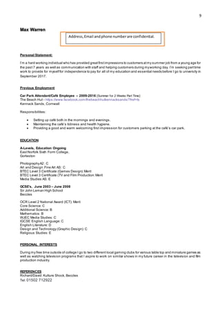 9
Max Warren
maxwarren29@gmail.com – 07434411523
9 Puddleduck Lane, Worlingham, NR34 7ET
Personal Statement:
I’m a hard working individual who has provided greatfirstimpressions to customers atmy summer job from a young age for
the past 7 years as well as communication with staff and helping customers during myworking day. I’m seeking parttime
work to provide for myselffor independence to pay for all of my education and essential needs before I go to university in
September 2017.
Previous Employment
Car Park Attendant/Café Employee – 2009-2016 (Summer for 2 Weeks Part Time)
The Beach Hut - https://www.facebook.com/thebeachhutkennacksands/?fref=ts
Kennack Sands, Cornwall
Responsibilities:
 Setting up café both in the mornings and evenings.
 Maintaining the café’s tidiness and health hygiene.
 Providing a good and warm welcoming first impression for customers parking at the café’s car park.
EDUCATION
A-Levels, Education Ongoing
EastNorfolk Sixth Form College,
Gorleston
PhotographyA2: C
Art and Design:Fine Art AS: C
BTEC Level 3 Certificate (Games Design):Merit
BTEC Level 3 Certificate (TV and Film Production:Merit
Media Studies AS: E
GCSE’s, June 2003 – June 2008
Sir John Leman High School
Beccles
OCR Level 2 National Award (ICT): Merit
Core Science: C
Additional Science: B
Mathematics: B
WJEC Media Studies: C
IGCSE English Language: C
English Literature: D
Design and Technology (Graphic Design): C
Religious Studies: E
PERSONAL INTERESTS
During my free time outside of college I go to two different local gaming clubs for various table top and miniature games as
well as watching television programs that I aspire to work on similar shows in my future career in the television and film
production industry.
REFERENCES
Richard/David: Kulture Shock, Beccles
Tel: 01502 712922
Address,Email andphone numberare confidential.
 