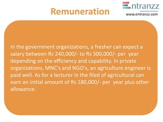 In the government organizations, a fresher can expect a
salary between Rs 240,000/- to Rs 300,000/- per year
depending on the efficiency and capability. In private
organizations, MNC's and NGO's, an agriculture engineer is
paid well. As for a lecturer in the filed of agricultural can
earn an initial amount of Rs 180,000/- per year plus other
allowance.
Remuneration www.entranzz.com
 