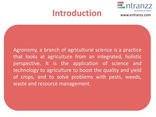 Introduction
Agronomy, a branch of agricultural science is a practice
that looks at agriculture from an integrated, holistic
perspective. It is the application of science and
technology to agriculture to boost the quality and yield
of crops, and to solve problems with pests, weeds,
waste and resource management.
www.entranzz.com