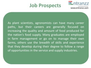 Job Prospects
As plant scientists, agronomists can have many career
paths, but their careers are generally focused on
increasing the quality and amount of food produced for
the nation's food supply. Many graduates are employed
in farm management or go on to manage their own
farms, others use the breadth of skills and experience
that they develop during their degree to follow a range
of opportunities in the service and supply industries.
www.entranzz.com