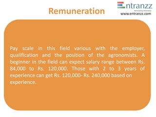 Pay scale in this field various with the employer,
qualification and the position of the agronomists. A
beginner in the field can expect salary range between Rs.
84,000 to Rs. 120,000. Those with 2 to 3 years of
experience can get Rs. 120,000- Rs. 240,000 based on
experience.
Remuneration www.entranzz.com