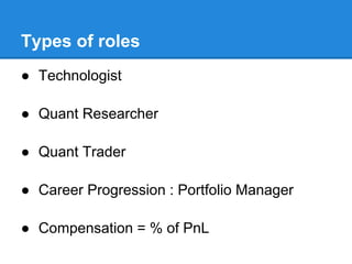 Types of roles
● Technologist

● Quant Researcher

● Quant Trader

● Career Progression : Portfolio Manager

● Compensation = % of PnL
 