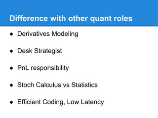Difference with other quant roles
● Derivatives Modeling

● Desk Strategist

● PnL responsibility

● Stoch Calculus vs Statistics

● Efficient Coding, Low Latency
 