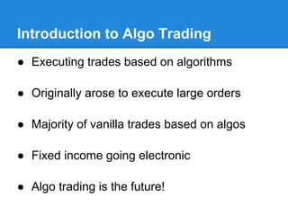Introduction to Algo Trading
● Executing trades based on algorithms

● Originally arose to execute large orders

● Majority of vanilla trades based on algos

● Fixed income going electronic

● Algo trading is the future!
 