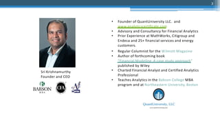 • Founder of QuantUniversity LLC. and
www.analyticscertificate.com
• Advisory and Consultancy for Financial Analytics
• Prior Experience at MathWorks, Citigroup and
Endeca and 25+ financial services and energy
customers.
• Regular Columnist for the Wilmott Magazine
• Author of forthcoming book
“Financial Modeling: A case study approach”
published by Wiley
• Charted Financial Analyst and Certified Analytics
Professional
• Teaches Analytics in the Babson College MBA
program and at Northeastern University, Boston
Sri Krishnamurthy
Founder and CEO
3
 