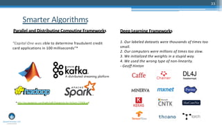 33
Smarter Algorithms
Parallel and Distributing Computing Frameworks Deep Learning Frameworks
1. Our labeled datasets were thousands of times too
small.
2. Our computers were millions of times too slow.
3. We initialized the weights in a stupid way.
4. We used the wrong type of non-linearity.
- Geoff Hinton
“Capital One was able to determine fraudulent credit
card applications in 100 milliseconds”*
*http://go.databricks.com/hubfs/pdfs/Databricks-for-FinTech-170306.pdf
 