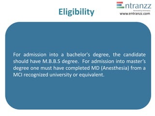 Eligibility
For admission into a bachelor's degree, the candidate
should have M.B.B.S degree. For admission into master’s
degree one must have completed MD (Anesthesia) from a
MCI recognized university or equivalent.
www.entranzz.com
 