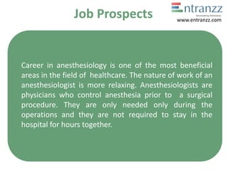 Job Prospects
Career in anesthesiology is one of the most beneficial
areas in the field of healthcare. The nature of work of an
anesthesiologist is more relaxing. Anesthesiologists are
physicians who control anesthesia prior to a surgical
procedure. They are only needed only during the
operations and they are not required to stay in the
hospital for hours together.
www.entranzz.com
 