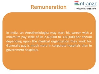 In India, an Anesthesiologist may start his career with a
minimum pay scale of Rs 2,40,000 to 3,60,000 per annum
depending upon the medical organization they work for.
Generally pay is much more in corporate hospitals than in
government hospitals.
Remuneration www.entranzz.com
 