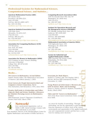 10
research
American Mathematical Society (AMS)
201 Charles Street
Providence, RI 02904-2213
(401) 455-4000
Toll free: 800-321-4AMS (4267)
fax: (401) 331-3842
ams@ams.org • http://www.ams.org
American Statistical Association (ASA)
1429 Duke Street
Alexandria, VA 22314-3415
(703) 684-1221
Toll free: 888-231-3473
fax: (703) 684-2037
asainfo@amstat.org • http://www.amstat.org
Association for Computing Machinery (ACM)
1515 Broadway
New York, NY 10036
(212) 626-0500
Toll free: 800-342-6626
fax: 212-944-1318
webmaster@acm.org • http://www.acm.org
Association for Women in Mathematics (AWM)
4114 Computer & Space Sciences Building
University of Maryland
College Park, MD 20742-2461
(301) 405-7892
fax: 301-314-9363
awm@math.umd.edu
Computing Research Association (CRA)
1100 Seventeenth Street NW, Suite 507
Washington, DC 20036-4632
(202) 234-2111
fax: (202) 667-1066
info@cra.org • http://www.cra.org
Institute for Operations Research and
the Management Sciences (INFORMS)
901 Elkridge Landing Road, Suite 400
Linthicum, MD 21090-2909
(410) 850-0300
Toll Free: 800-4INFORMS
fax: (410) 684-2963
informs@jhuvms.hcf.jhu.edu • http://www.informs.org
Mathematical Association of America (MAA)
1529 Eighteenth Street, N.W.
Washington, DC 20036-1358
(202) 387-5200
fax: (202) 265-2384
maahq@maa.org • http://www.maa.org
Society for Industrial and
Applied Mathematics (SIAM)
3600 University City Science Center
Philadelphia, PA 19104-2688
(215) 382-9800
fax: (215) 386-7999
siam@siam.org • http://www.siam.org
101 Careers in Mathematics, Second Edition
Andrew Sterrett, Editor, The Mathematical Association
of America; 2nd edition (January 3, 2003)
Great Careers for People Interested in Math and
Computers (Career Connections, Vol 1)
Peter Richardson, Bob Richardson, U*X*L; (June 1993)
Prentice Hall Guide to Scholarships and Fellow-
ships for Math and Science Students: A Resource
for Students Pursuing Careers in Mathematics,
Science
Mark Kantrowitz, Joann P. Digennaro (Contributor),
Prentice Hall Trade; (March 1999)
Great Jobs for Math Majors
Stephen E. Lambert, Julie Ann Degalan, Ruth J.
Decotis, McGraw-Hill/Contemporary Books;
(November 11, 1998)
Young Women of Achievement: A Resource for
Girls in Science, Math, and Technology
Frances A. Karnes, Kristen R. Stephens, Prometheus
Books; (March 2002)
Video and CD: “Careers in Mathematics”
-Part of the Sloan Career Cornerstone Series, available
from SIAM.
Network!
Join a professional organization, such as
SIAM or AMS. Attend meetings. Connect with
other individuals in your field.
Terry Herdman, Director at the Interdisciplinary Center for
Applied Mathematics and member of SIAM, had this to
say about the benefits of networking: “Through
networking, one has the opportunity to gain knowledge
from the experiences of others, learn of the various
environments and opportunities of the applied mathemati-
cian and computational scientist and thus have a solid
basis for making career decisions.”
4
Professional Societies for Mathematical Sciences,
Computational Science, and Statistics…
Books…
 