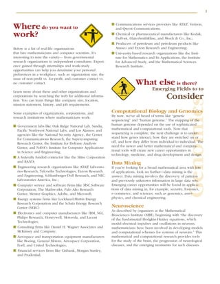 3
Genomics
Where do you want to
work?
Below is a list of real-life organizations
that hire mathematicians and computer scientists. It’s
interesting to note the variety— from governmental
research organizations to independent consultants. Experi-
ence gained through internships and work-study
opportunities can help you determine your personal
preferences in a workplace, such as organization size, the
issue of non-profit vs. for-profit, and customer contact vs.
no customer contact.
Learn more about these and other organizations and
corporations by searching the web for additional informa-
tion. You can learn things like company size, location,
mission statement, history, and job requirements.
Some examples of organizations, corporations, and
research institutions where mathematicians work:
■ Government labs like Oak Ridge National Lab, Sandia,
Pacific Northwest National Labs, and Los Alamos; and
agencies like the National Security Agency, the Center
for Communications Research, the Supercomputing
Research Center, the Institute for Defense Analysis
Center, and NASA’s Institute for Computer Applications
in Science and Engineering;
■ A federally funded contractor like the Mitre Corporation
and RAND;
■ Engineering research organizations like AT&T Laborato-
ries-Research, Telcordia Technologies, Exxon Research
and Engineering, Schlumberger-Doll Research, and NEC
Laboratories America, Inc.;
■ Computer service and software firms like MSC.Software
Corporation, The Mathworks, Palo Alto Research
Center, Mentor Graphics, Adobe, and Microsoft;
■ Energy systems firms like Lockheed-Martin Energy
Research Corporation and the Schatz Energy Research
Center (SERC)
■ Electronics and computer manufacturers like IBM, SGI,
Philips Research, Honeywell, Motorola, and Lucent
Technologies;
■ Consulting firms like Daniel H. Wagner Associates and
McKinsey and Company;
■ Aerospace and transportation equipment manufacturers
like Boeing, General Motors, Aerospace Corporation,
Ford, and United Technologies;
■ Financial services firms like Citibank, Morgan Stanley,
and Prudential;
■ Communications services providers like AT&T, Verizon,
and Qwest Communications;
■ Chemical or pharmaceutical manufacturers like Kodak,
DuPont, GlaxoSmithKline, and Merck & Co., Inc.;
■ Producers of petroleum and petroleum products like
Amoco and Exxon Research and Engineering;
■ University-based research organizations like the Insti-
tute for Mathematics and Its Applications, the Institute
for Advanced Study, and the Mathematical Sciences
Research Institute.
What else is there?
Emerging Fields to to
Consider
Computational Biology and Genomics
By now, we’ve all heard of terms like “genetic
sequencing” and “human genome.” The mapping of the
human genome depended on the use of sophisticated
mathematical and computational tools. Now that
sequencing is complete, the next challenge is to under-
stand how genes interact, how they are switched on or
off, and how they differ from individual to individual. The
need for newer and better mathematical and computa-
tional tools will create new career opportunities in
technology, medicine, and drug development and design.
Data Mining
If you’re looking for a broad mathematical area with lots
of applications, look no further—data mining is the
answer. Data mining involves the discovery of patterns
and previously unknown information in large data sets.
Emerging career opportunities will be found in applica-
tions of data mining in, for example, security, forensics,
e-commerce, and sciences, such as genomics, astro-
physics, and chemical engineering.
Neuroscience
As described by organizers at the Mathematical
Biosciences Institute (MBI), beginning with “the discovery
of the fundamental Hodgkin-Huxley equations, which
model electrical impulses and oscillations in neurons,
mathematicians have been involved in developing models
and computational schemes for systems of neurons.” This
mathematical and computational research provides tools
for the study of the brain, the progression of neurological
diseases, and the emerging treatments for such diseases.
 