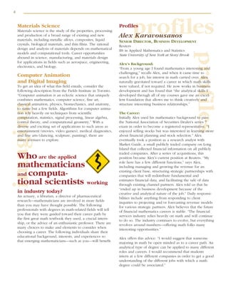 4
profiles
profilesimagingMaterials Science
Materials science is the study of the properties, processing
and production of a broad range of existing and new
materials, including metallic alloys, composites, liquid
crystals, biological materials, and thin films. The rational
design and analysis of materials depends on mathematical
models and computational tools. Career opportunities
abound in science, manufacturing, and materials design
for applications in fields such as aerospace, engineering,
electronics, and biology.
Computer Animation
and Digital Imaging
To get an idea of what this field entails, consider the
following description from the Fields Institute in Toronto.
“Computer animation is an eclectic science that uniquely
combines mathematics, computer science, fine art,
classical animation, physics, biomechanics, and anatomy,
to name but a few fields. Algorithms for computer anima-
tion rely heavily on techniques from scientific
computation, statistics, signal processing, linear algebra,
control theory, and computational geometry.” With a
diverse and exciting set of applications to such areas as
entertainment (movies, video games), medical diagnostics,
and fine arts (dancing, sculpture, painting), there are
many avenues to explore.
Who are the applied
mathematicians
and computa-
tional scientists working
in industry today?
An actuary, a librarian, a director of pharmaceutical
research—mathematicians are involved in more fields
than you may have thought possible. The following
professionals with degrees in math-related fields will tell
you that they were guided toward their career path by
the first great math textbook they used, a crucial intern-
ship, or the advice of an enthusiastic professor. There are
many choices to make and elements to consider when
choosing a career. The following individuals share their
educational background, interests, and experiences so
that emerging mathematicians—such as you—will benefit.
Profiles
Alex Karavousanos
SENIOR DIRECTOR, BUSINESS DEVELOPMENT
Reuters
BS in Applied Mathematics and Statistics
State University of New York at Stony Brook
Alex’s Background:
“From a young age I found mathematics interesting and
challenging,” recalls Alex, and when it came time to
search for a job, his interest in math carried over. Alex
naturally gravitated toward a career in which math skills
were valued, if not required. He now works in business
development and has found that “the analytical skills I
developed through all of my courses gave me an excel-
lent foundation that allows me to think creatively and
structure interesting business relationships.”
The Career:
Initially Alex used his mathematics background to pass
the National Association of Securities Dealer’s series 7
exam in order to become a registered representative. “I
enjoyed selling stocks but was interested in learning more
about financial planning and stock selection.” Alex
eventually took a position as a research analyst with
Market Guide, a small publicly traded company on Long
Island that collected financial information on all publicly
traded companies. After a series of acquisitions, this
position became Alex’s current position at Reuters. “My
role here has a few different functions,” says Alex,
including managing and growing the revenue for an
existing client base, structuring strategic partnerships with
companies that will redistribute fundamental and
estimates financial data, and facilitating the sale of data
through existing channel partners. Alex told us that he
“ended up in business development because of the
creative and analytical nature of the job.” Daily responsi-
bilities include anything from responding to client
inquiries to projecting and/or forecasting revenue models
for various strategic partners. Alex believes that the future
of financial mathematics careers is stable. “The financial
services industry relies heavily on math and will continue
to do so. The industry continues to evolve, but everything
revolves around numbers—offering math folks many
interesting opportunities.”
Alex offers this advice: “I would suggest that someone
majoring in math be open minded as to a career path. An
analytical type of degree can be applied to many different
roles and careers. I would recommend that students
intern at a few different companies in order to get a good
understanding of the different jobs with which a math
degree could be associated.”
 