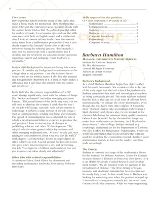 6
editor
The Career:
Developmental Editors perform many of the duties that
make a book ready for production. They shepherd the
project through the editorial process, working closely with
the author. Leslie told us that “As a developmental editor
for math text books, I read manuscripts and use the skills
associated with both an English major and a mathemati-
cian. I look at content on two levels: Does the material
make sense from a mathematics perspective? Does it also
clearly express the concept?” Leslie also works with
reviewers during the editorial process. “For example, I
send out the manuscript with a questionnaire that I
develop and the reviewers are asked to answer questions
regarding content and pedagogy. Their feedback is
invaluable.”
Leslie’s math background is important during this review
process. “I consider my background in mathematics to be
a huge asset to my position. I am able to have discus-
sions based on the subject matter. I also like this material
and I’m genuinely interested in it. I think it really makes a
difference that I can share this interest with the author
and reviewers.”
Leslie feels that the primary responsibilities of a D.E.
won’t change significantly, even with the advent of things
like “books on demand” and other emerging electronic
formats. “The actual format of the book may vary, but we
still need to develop the content. I think that the way I
do my job will change, naturally, with advancements in
technology. I perform a large portion of my job using e-
mail as communication, sending out things electronically.
The speed of communication has accelerated the rate at
which a developmental editor is expected to produce the
end product. I have to stay on top of changes in
publishing software and other PC developments.” We
asked Leslie for some general advice for students and
other emerging mathematicians, “As early as you can, start
talking to your professors about what you can do with a
math degree. Get internships. Foster an appreciation of
other subjects as well. A good general background comes
into play when interviewing for a job, and performing
that job. You might be a brilliant mathematician, but can
you express your ideas clearly and effectively?”
Other jobs with related responsibilities:
Acquisitions Editor, Book Editor for elementary and
secondary mathematics textbooks, Educational Software
Developer
Skills required for this position:
(5 = most important; 0-1= hardly at all)
Mathematics ................................................5
Communication............................................5
Statistics ........................................................3
Business........................................................3
Computer know-how ..................................4
Engineering ..................................................1
Computer Science........................................1
Barbara Hamilton
MANAGER, INFORMATION SUPPORT SERVICES
Institute for Defense Analyses
BS, MA Mathematics
Central Michigan University
Masters in Library Science
Rutgers University
Barbara’s Background:
As a child, Barbara Hamilton helped her older brother
with his math homework. She considered this to be one
of the early signs that she had a knack for mathematics.
Barbara remembers her sixth and seventh grade teachers
as being particularly pivotal. “My math teachers realized
that the kids at that age are at all sorts of different levels
mathematically.” In college she chose mathematics, even
though she was faced with other options. “I found the
more ‘practical’ majors (like accounting) really boring. I
liked chemistry and physics also; I even worked in the
chemical lab during the summers doing quality assurance
(where I was hounded by the chemists to change my
major from mathematics to chemistry, but I liked mathe-
matics better.)” After college, Barbara worked as a
cryptologic mathematician for the Department of Defense.
She also worked for Renaissance Technologies, where she
wrote documentation that would describe the software
used for modeling the commodities market. RenTech used
mathematical models to forecast the market, and thus
trade accordingly.
The Career:
Barbara is currently in charge of the mathematics library
for the Institute for Defense Analyses; Center for Commu-
nications Research Division in Princeton, New Jersey. IDA
is an FFRDC (Federally Funded Research and Develop-
ment Center). “We do research work for agencies in the
Department of Defense.” The IDA’s library of books,
journals, and electronic materials has been in existence
for nearly forty years. As fate would have it, Barbara was
looking for something new when the position opened up.
“I was offered a temporary research job, but wasn’t sure
I wanted to do that anymore. While we were negotiating
 