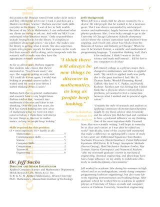 7
communicationsresearch
this position the librarian retired (with rather short notice)
and they offered the job to me. I took it and then got a
Master’s in Library Science.” Barbara uses her math skills
everyday in the library. “I sort of live in both worlds.
Because of my MS in Mathematics, I can understand what
my clients are trying to ask me. And with my MLS, I can
understand what librarians mean.” Daily responsibilities
include buying books for the library. “I complain to
publishers about high prices,” she jokes. She makes sure
the library is getting what it needs. She also supervises
typists who prepare reports for their sponsor on the work
that their research staff is doing, and corresponds with the
research staff to make sure they have the
appropriate research materials.
As far as advice goes, Barbara suggests
that students take classes that they’re
interested in. “You’ll learn more,” she
says. She suggests getting an early start.
“If I could do it over again, I would start
looking at potential careers earlier. I
waited until my senior year before I
started thinking about a career.”
Barbara feels that in general, mathematics
and research have a very bright future.
Barbara told us that, “research into
mathematical theories and ideas is not
shrinking. Over the past few years, the
IDA has started looking into new areas
of mathematics that we were not inter-
ested in before. I think there will always
be new things to discover in mathe-
matics, as long as people keep looking.”
Skills required for this position:
(5 = most important; 0-1= hardly at all)
Mathematics ................................................5
Communication skills ..................................5
Statistic..........................................................5
Computer Skills............................................4
Computation ................................................2
Teamwork ....................................................4
Engineering ..................................................0
Dr. Jeff Sachs
DIRECTOR AND SENIOR INVESTIGATOR
Applied Computer Science and Mathematics Department
Merck Research Labs, Merck & Co. Inc.
Sc.B. & Sc. M. Applied Mathematics, Brown University
Ph.D. Mathematics, Massachutes Institute of Technology
Jeff’s Background:
When Jeff was a small child he always wanted to be a
doctor. He told people that he wanted to be a neurosur-
geon. “But I was always surrounded by and enjoyed
science and mathematics, largely because my father was a
physics professor. Also, I was lucky enough to go to the
University of Chicago Laboratory Schools elementary
school where the science curriculum (and teachers!) were
inspiring, and I lived only about four blocks from the
Museum of Science and Industry in Chicago.” When he
was 11 he learned Fortran, a scientific and mathematical
programming language. “I remember thinking ‘well, that’s
it for medicine, I think I want to do this
science and math stuff instead… It’ll be fun to
use computers to do that.“
Jeff entered college as a physics major, then
changed to mathematics, and then to applied
math. “My switch to applied math was partly
due to the great teachers I had, like H.
Thomas Banks, Wendell Flemming, Russel
Calflish, (the late) A. C. Pipkin, and Harold
Kushner. Another part was feeling that I didn’t
think like a physicist when I solved physics
problems, yet wanted to feel a connection
between what I studied and its practical appli-
cation.”
“Certainly the style of research and analysis in
applying continuum electromechanochemistry
taught by my thesis advisor Alan Grozinsky
and his advisor Jim Melcher had and continues
to have a profound influence on my thinking.
One of the most important skills I learned
from Alan was scientific writing. I still hope to someday
be as clear and concise as I was after he edited my
work!” Specifically, some of the courses Jeff mentioned
that made a difference in applying Jeff’s course of study
to his career are: Differential Equations (Tom Banks),
Stochastic Processes (Harold Kushner), Partial Differential
Equations (Phil Davis, K. K.Tung), Asymptotic Methods
(Steven Orszag), Fluid Mechanics (Andrew Fowler, Alar
Toomre, Harvey Greenspan), and Numerical Analysis.
“Also my non-math graduate courses in mechanical
engineering, chemical engineering, and physiology have
had a large influence on my ability to collaborate effec-
tively in multi-disciplinary environments.”
Jeff worked in academic labs during his summers in high
school and as an undergraduate, mostly doing computer
programming (software engineering), but also some lab
work repairing instrumentation and building things. After
graduate school he worked first in academia in applied
physics at University of Tokyo, in math and computer
science at Clarkson University, biomedical engineering
“I think there
will always be
new things to
discover in
mathematics,
as long as
people keep
looking.”
– Barbara Hamilton,
Institute for
Defense Analysis
 