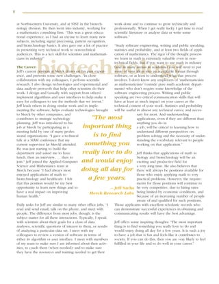 8
biotechnology
at Northwestern University, and at NIST in the biotech-
nology division. He then went into industry, working for
a mathematics consulting firm. “This was a great educa-
tional experience, as I had an excuse to learn many new
subjects, including signal processing, pattern recognition,
and biotechnology basics. It also gave me a lot of practice
in presenting very technical work to non-technical
audiences. This is a key skill for scientists and mathemati-
cians in industry!”
The Career:
Jeff’s current position at Merck draws on his past experi-
ence, and presents some new challenges. “In close
collaboration with my colleagues, I perform scientific
research. I also design technologies and experimental and
data analysis protocols that help other scientists do their
work. I design and (usually with support from others)
implement algorithms and user interfaces to help make it
easy for colleagues to use the methods that we invent.”
Jeff leads others in doing similar work and in imple-
menting the software, helps evaluate technologies brought
to Merck by other companies, and
contributes to strategic technology
planning. Jeff was introduced to his
job at Merck by participating in a
meeting held by one of many profes-
sional organizations. “I gave a technical
talk at a SIAM conference that my
current supervisor [at Merck] attended.
He was just starting to build the
department and asked me to have
lunch, then an interview, … then to
join.” Jeff joined the Applied Computer
Science and Mathematics team at
Merck because “I had always most
enjoyed applications of math to
biotechnology and healthcare. I felt
that this position would be my best
opportunity to learn new things and to
have a real impact on improving
human health.”
Daily tasks for Jeff are similar to many other office jobs, “I
read and send email, talk on the phone, and meet with
people. The difference from most jobs, though, is the
subject matter for all these interactions. Typically, I speak
with scientists about their goals for a class of data
analyses, scientific questions of interest to them, or results
of analyzing a particular data set. I meet with my
colleagues to review a version of software in terms of
either its algorithm or user interface. I meet with members
of my team to make sure I am informed about their activ-
ities, to coach them (when needed), and to make sure
they have the resources and training needed to get their
work done and to continue to grow technically and
professionally. When I get really lucky I get time to read
scientific literature or analyze data or write some
software.”
“Study software engineering, writing and public speaking,
statistics and probability, and at least two fields of appli-
cation of mathematics. The rigor of the thought process
we learn in math is extremely valuable even in non-
technical fields. But if you want to use math in industry
(and in many arenas in academia) you will need to put
some of your ideas into an acceptable format through
software, or at least to understand what that process
involves. I don’t know any employers of ‘mathematicians
as mathematicians’ (outside pure math academic depart-
ments) who don’t require some knowledge of the
software engineering process. Writing and public
speaking are two critical communication skills that will
have at least as much impact on your career as the
technical content of your work. Statistics and probability
will be useful in almost any technical career, and neces-
sary for most. And understanding
applications, even if they are different than
anything you do in
a job, will be critical to learning how to
understand different perspectives on
problem solving and the necessity of under-
standing the vocabulary relevant to people
working on that application.”
Jeff thinks that applications of math in
biology and biotechnology will be an
exciting and productive field for
a very long time. He also believes that
there will always be positions available for
those who enjoy applying math to very
practical problems. However, the require-
ments for those positions will continue to
be very competitive, due to hiring rates
being limited by economic conditions, and
because of an increasing number of people
aware of and qualified for such positions.
Those applicants with excellent scholastic records who
can demonstrate successful experiences in obtaining and
communicating results will have the best advantage.
Jeff offers some inspiring thoughts: “The most important
thing is to find something you really love to do and
would enjoy doing all day for a few years. It is such a joy
to have a job that is fun and feels like it contributes to
society. If you can do this, then you are very likely to feel
fulfilled in your life and to do well in your career.”
“The most
important thing
is to find
something you
really love to do
and would enjoy
doing all day for
a few years.
– Jeff Sachs
Merck Research Labs
 