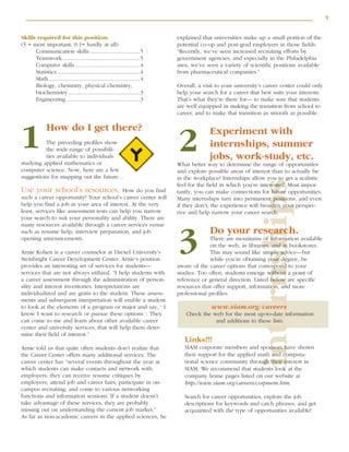 9
internships
Skills required for this position:
(5 = most important; 0-1= hardly at all)
Communication skills ..................................5
Teamwork ....................................................5
Computer skills............................................4
Statistics ........................................................4
Math..............................................................4
Biology, chemistry, physical chemistry,
biochemistry ................................................3
Engineering ..................................................3
How do I get there?
The preceding profiles show
the wide-range of possibili-
ties available to individuals
studying applied mathematics or
computer science. Now, here are a few
suggestions for mapping out the future…
Use your school’s resources. How do you find
such a career opportunity? Your school’s career center will
help you find a job in your area of interest. At the very
least, services like assessment tests can help you narrow
your search to suit your personality and ability. There are
many resources available through a career services venue
such as resume help, interview preparation, and job
opening announcements.
Arnie Kohen is a career counselor at Drexel University’s
Steinbright Career Development Center. Arnie’s position
provides an interesting set of services for students—
services that are not always utilized. “I help students with
a career assessment through the administration of person-
ality and interest inventories. Interpretations are
individualized and are gratis to the student. These assess-
ments and subsequent interpretation will enable a student
to look at the elements of a program or major and say, ‘ I
know I want to research or pursue these options ‘. They
can come to me and learn about other available career
center and university services, that will help them deter-
mine their field of interest.”
Arnie told us that quite often students don’t realize that
the Career Center offers many additional services. The
career center has “several events throughout the year at
which students can make contacts and network with
employers: they can receive resume critiques by
employers; attend job and career fairs; participate in on-
campus recruiting; and come to various networking
functions and information sessions. If a student doesn’t
take advantage of these services, they are probably
missing out on understanding the current job market.”
As far as non-academic careers in the applied sciences, he
explained that universities make up a small portion of the
potential co-op and post-grad employers in those fields.
“Recently, we’ve seen increased recruiting efforts by
government agencies, and especially in the Philadelphia
area, we’ve seen a variety of scientific positions available
from pharmaceutical companies.”
Overall, a visit to your university’s career center could only
help your search for a career that best suits your interests.
That’s what they’re there for— to make sure that students
are well equipped in making the transition from school to
career, and to make that transition as smooth as possible.
Experiment with
internships, summer
jobs, work-study, etc.
What better way to determine the range of opportunities
and explore possible areas of interest than to actually be
in the workplace? Internships allow you to get a realistic
feel for the field in which you’re interested. Most impor-
tantly, you can make connections for future opportunities.
Many internships turn into permanent positions, and even
if they don’t, the experience will broaden your perspec-
tive and help narrow your career search.
Do your research.
There are mountains of information available
on the web, in libraries, and in bookstores.
This may sound like simple advice—but
while you’re obtaining your degree, be
aware of the career options that correspond to your
studies. Too often, students emerge without a point of
reference or general direction. Listed below are specific
resources that offer support, information, and more
professional profiles.
www.siam.org/careers
Check the web for the most up-to-date information
and additions to these lists.
Links!!!
SIAM corporate members and sponsors have shown
their support for the applied math and computa-
tional science community through their interest in
SIAM. We recommend that students look at the
company home pages listed on our website at
http://www.siam.org/careers/corpmem.htm.
Search for career opportunities, explore the job
descriptions for keywords and catch phrases, and get
acquainted with the type of opportunities available!
1 2
3
 