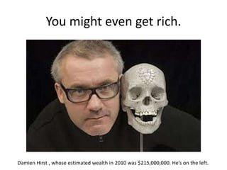 You might even get rich.
Damien Hirst , whose estimated wealth in 2010 was $215,000,000. He’s on the left.