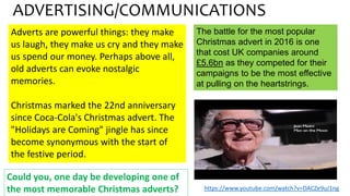 Adverts are powerful things: they make
us laugh, they make us cry and they make
us spend our money. Perhaps above all,
old adverts can evoke nostalgic
memories.
Christmas marked the 22nd anniversary
since Coca-Cola's Christmas advert. The
"Holidays are Coming" jingle has since
become synonymous with the start of
the festive period.
ADVERTISING/COMMUNICATIONS
The battle for the most popular
Christmas advert in 2016 is one
that cost UK companies around
£5.6bn as they competed for their
campaigns to be the most effective
at pulling on the heartstrings.
Could you, one day be developing one of
the most memorable Christmas adverts? https://www.youtube.com/watch?v=DACZe9uJ1ng
 