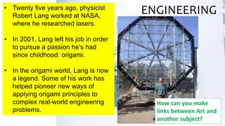 • Twenty five years ago, physicist
Robert Lang worked at NASA,
where he researched lasers.
• In 2001, Lang left his job in order
to pursue a passion he's had
since childhood: origami.
• In the origami world, Lang is now
a legend. Some of his work has
helped pioneer new ways of
applying origami principles to
complex real-world engineering
problems.
ENGINEERING
How can you make
links between Art and
another subject?
 