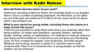 Interview with Kadir Nelson
How did Drake become aware of your work?
Drake was recording at Marvin's Room, the recording studio in Los Angeles,
where I have a number of paintings displayed. He liked them, so he called
me out of the blue and asked me if I'd like to do the cover art for his album,
which I was thrilled to do.
What is your advice for young artists, including those who aspire to a
body of work like yours?
I think it's just important to really follow what drives you creatively. More than
being creative, no matter what discipline—painting, fashion, industrial
design, cooking, writing, or mathematics—it's important to really do what you
love doing and find whatever it is that drives you and gives you that feeling
of joy. It's fuel; it makes for happier, more productive, and fuller people.
Whatever you're doing, become a master in it, and then share it with
someone else. Pass it on to someone else, to young people, so that the
tradition can be continued.
http://www.complex.com/style/2013/08/kadir-nelson-drake-interview
 