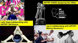 Jay Z collaborating with ARTIST
Marina Abramovic
Lady Gaga collaborating with
ARTIST Jeff Koons
ARTIST KAWS designing the VMAs
 