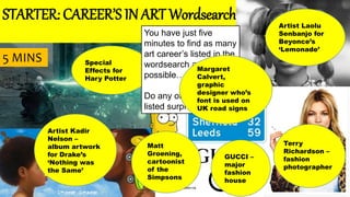 STARTER: CAREER’S IN ART Wordsearch
Artist Kadir
Nelson –
album artwork
for Drake’s
‘Nothing was
the Same’
Special
Effects for
Hary Potter
Matt
Groening,
cartoonist
of the
Simpsons
You have just five
minutes to find as many
art career’s listed in the
wordsearch as
possible…
Do any of the career’s
listed surprise you?
GUCCI –
major
fashion
house
Margaret
Calvert,
graphic
designer who’s
font is used on
UK road signs
Terry
Richardson –
fashion
photographer
Artist Laolu
Senbanjo for
Beyonce’s
‘Lemonade’
5 MINS
 