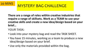 MYSTERY BAG CHALLENGE
There are a range of roles within creative industries that
require a range of skillsets. Work as a TEAM to use your
creative skills and create a new idea/design based on your
brief…
YOUR TASK:
• Look into your mystery bag and read the TASK SHEET.
• You have 15 minutes, working as a team to produce a new
idea/design based on your brief.
• Use only the materials provided within the bag.
20 MINS
 