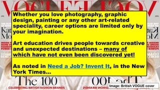 Whether you love photography, graphic
design, painting or any other art-related
speciality, career options are limited only by
your imagination.
Art education drives people towards creative
and unexpected destinations – many of
which have not even been discovered yet!
As noted in Need a Job? Invent It, in the New
York Times…
Image: British VOGUE cover
 