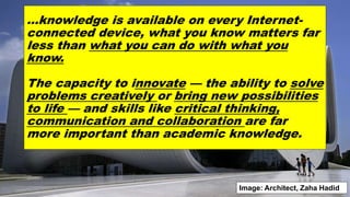 …knowledge is available on every Internet-
connected device, what you know matters far
less than what you can do with what you
know.
The capacity to innovate — the ability to solve
problems creatively or bring new possibilities
to life — and skills like critical thinking,
communication and collaboration are far
more important than academic knowledge.
Image: Architect, Zaha Hadid
 
