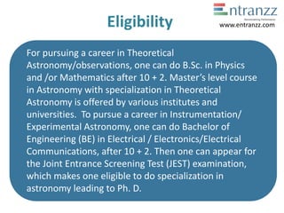 Eligibility
For pursuing a career in Theoretical
Astronomy/observations, one can do B.Sc. in Physics
and /or Mathematics after 10 + 2. Master’s level course
in Astronomy with specialization in Theoretical
Astronomy is offered by various institutes and
universities. To pursue a career in Instrumentation/
Experimental Astronomy, one can do Bachelor of
Engineering (BE) in Electrical / Electronics/Electrical
Communications, after 10 + 2. Then one can appear for
the Joint Entrance Screening Test (JEST) examination,
which makes one eligible to do specialization in
astronomy leading to Ph. D.
www.entranzz.com
 