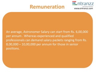 An average, Astronomer Salary can start from Rs. 6,00,000
per annum . Whereas experienced and qualified
professionals can demand salary packets ranging from Rs.
8,00,000 – 10,00,000 per annum for those in senior
positions.
Remuneration www.entranzz.com
 