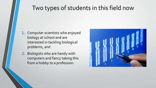 Two types of students in this field now
1. Computer scientists who enjoyed
biology at school and are
interested in tackling biological
problems, and
2. Biologists who are handy with
computers and fancy taking this
from a hobby to a profession.
 
