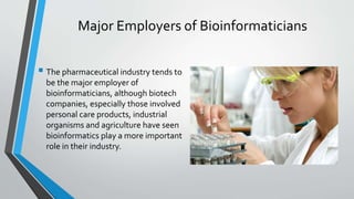 Major Employers of Bioinformaticians
 The pharmaceutical industry tends to
be the major employer of
bioinformaticians, although biotech
companies, especially those involved
personal care products, industrial
organisms and agriculture have seen
bioinformatics play a more important
role in their industry.
 