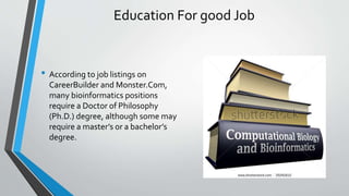 Education For good Job
• According to job listings on
CareerBuilder and Monster.Com,
many bioinformatics positions
require a Doctor of Philosophy
(Ph.D.) degree, although some may
require a master’s or a bachelor’s
degree.
 