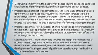 • Genotyping:This involves the discovery of disease causing genes and using that
knowledge to identifying individuals who are susceptible to such diseases.
• Proteomics: An offshoot of genomic studies, this is the study of the portion of a
genome that is expressed in particular cells.This usually involves the use of
micro-arrays (a cutting edge technology that allows the expression of level of
thousands of genes in a cell sample to be quickly determined) and the results are
entered in a database.This area is especially useful for drug and/or gene therapy.
• Pharmacogenomics: Here databases of single nucleotide polymorphisms (gene
mutations that cause particular disease states or increase/decreased sensitivity
to drugs) have an important role to play in future drug development efforts and
in the design of clinical trials.
• Database Administration: This usually involves the design and maintenance of
huge databases of genomic sequence and biochemical information.These
databases need to be constantly updated.There is also the involvement in the
development of intelligent search algorithms to search through the database
and retrieve relevant information.
 