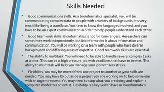 Skills Needed
• Good communications skills. As a bioinformatics specialist, you will be
communicating complex data to people with a variety of backgrounds. It’s very
much like being a translator.You have to know the languages involved, and you
have to be an expert communicator in order to help people understand each other.
• Good teamwork skills. Bioinformatics is not for lone rangers. Researchers can
sometimes work independently, but bioinformatics is about information and
communication.You will be working on a team with people who have diverse
backgrounds and differing areas of expertise. Good teamwork skills are essential.
• The ability to multitask.You will need to be able to handle several complex tasks
at a time.This can be a high pressure job with deadlines that have to be met.The
ability to multitask will help you manage your job with less stress.
• Flexibility.You may be moved from one project to another as your skills are
needed.You may have to put aside a project you are working on to help someone
with an urgent request.You may need to stop what you are doing and explain a
computer model to a scientist. Flexibility is a key skill to have in bioinformatics.
 