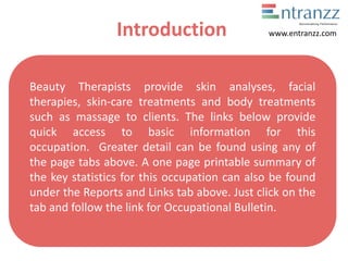 Introduction
Beauty Therapists provide skin analyses, facial
therapies, skin-care treatments and body treatments
such as massage to clients. The links below provide
quick access to basic information for this
occupation. Greater detail can be found using any of
the page tabs above. A one page printable summary of
the key statistics for this occupation can also be found
under the Reports and Links tab above. Just click on the
tab and follow the link for Occupational Bulletin.
www.entranzz.com
 